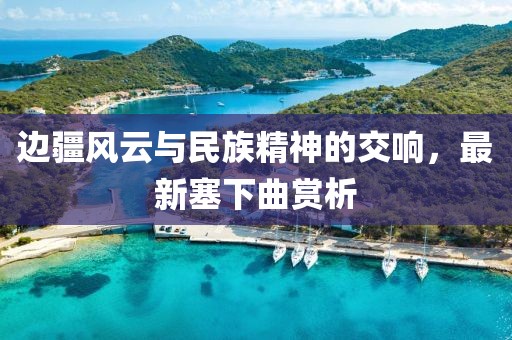 邊疆風(fēng)云與民族精神的交響,最新塞下曲賞析