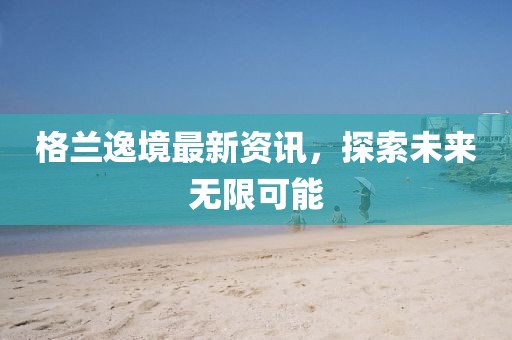 格蘭逸境最新資訊,探索未來無限可能