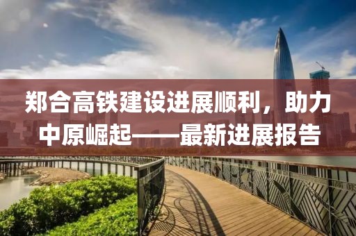 鄭合高鐵建設(shè)進(jìn)展順利，助力中原崛起——最新進(jìn)展報(bào)告