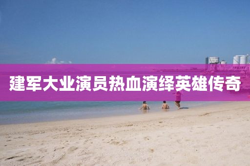 建軍大業(yè)演員熱血演繹英雄傳奇