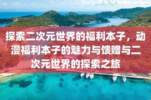 探索二次元世界的福利本子，動(dòng)漫福利本子的魅力與饋贈(zèng)與二次元世界的探索之旅