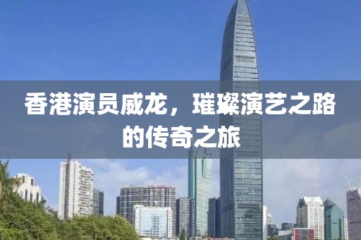 香港演員威龍，璀璨演藝之路的傳奇之旅