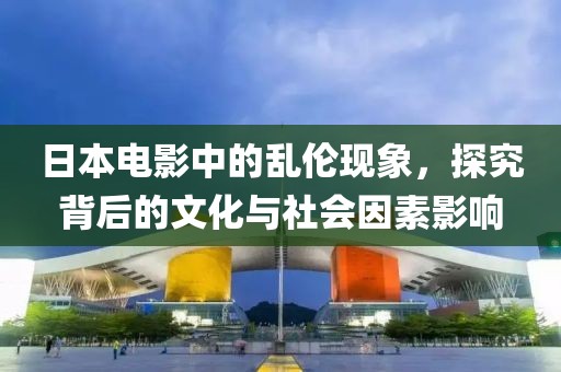 日本電影中的亂倫現(xiàn)象,探究背后的文化與社會因素影響