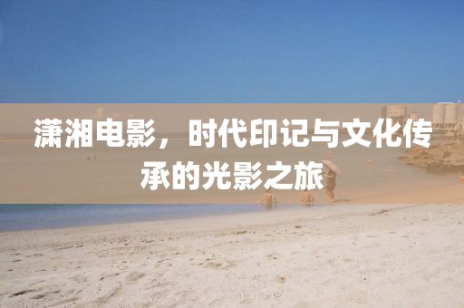 瀟湘電影,時(shí)代印記與文化傳承的光影之旅