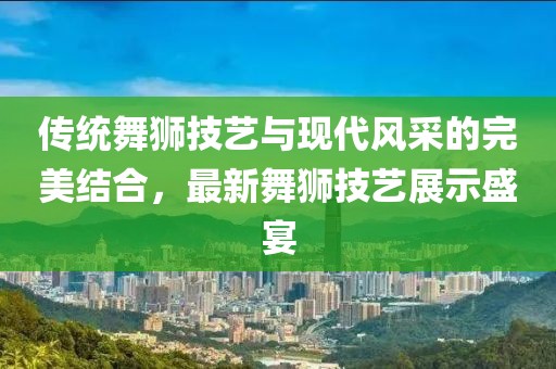 傳統(tǒng)舞獅技藝與現(xiàn)代風(fēng)采的完美結(jié)合，最新舞獅技藝展示盛宴