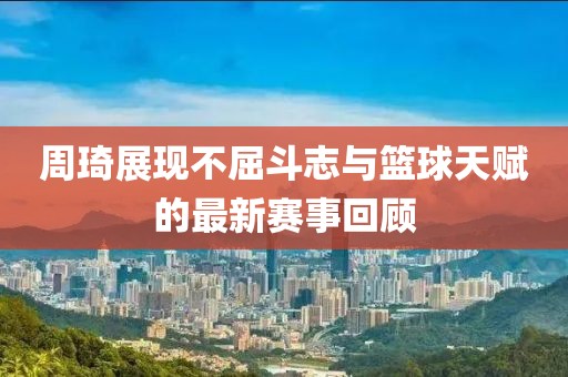 周琦展現(xiàn)不屈斗志與籃球天賦的最新賽事回顧