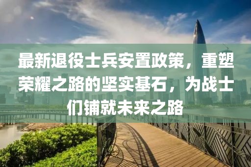 最新退役士兵安置政策，重塑榮耀之路的堅(jiān)實(shí)基石，為戰(zhàn)士們鋪就未來之路
