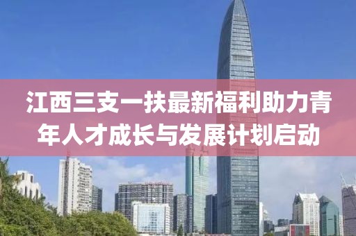 江西三支一扶最新福利助力青年人才成長(zhǎng)與發(fā)展計(jì)劃啟動(dòng)
