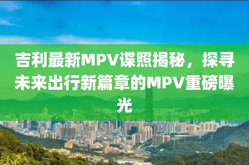 吉利最新MPV諜照揭秘,探尋未來(lái)出行新篇章的MPV重磅曝光