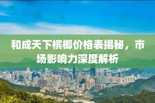 和成天下檳榔價格表揭秘，市場影響力深度解析