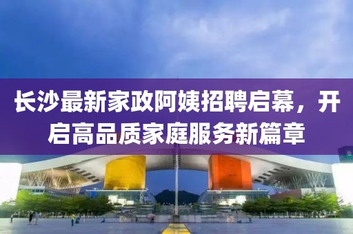 長沙最新家政阿姨招聘啟幕,開啟高品質(zhì)家庭服務(wù)新篇章