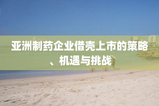亞洲制藥企業(yè)借殼上市的策略、機(jī)遇與挑戰(zhàn)