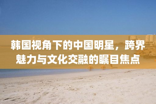 韓國視角下的中國明星,跨界魅力與文化交融的矚目焦點(diǎn)