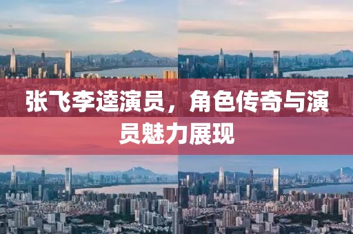 張飛李逵演員,角色傳奇與演員魅力展現(xiàn)