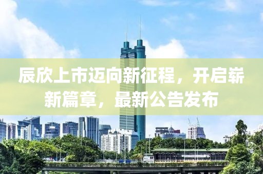 辰欣上市邁向新征程，開啟嶄新篇章，最新公告發(fā)布