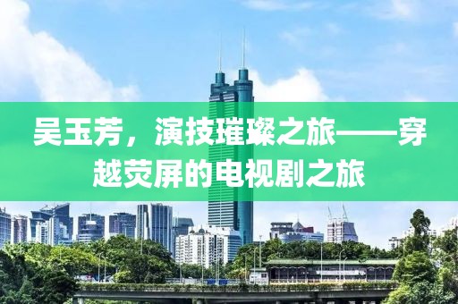 吳玉芳,演技璀璨之旅——穿越熒屏的電視劇之旅