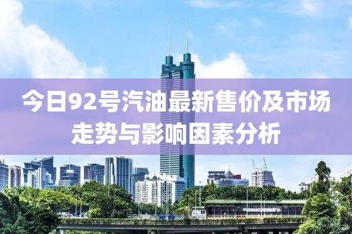 今日92號汽油最新售價及市場走勢與影響因素分析
