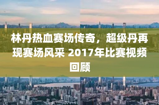 林丹熱血賽場傳奇，超級(jí)丹再現(xiàn)賽場風(fēng)采 2017年比賽視頻回顧