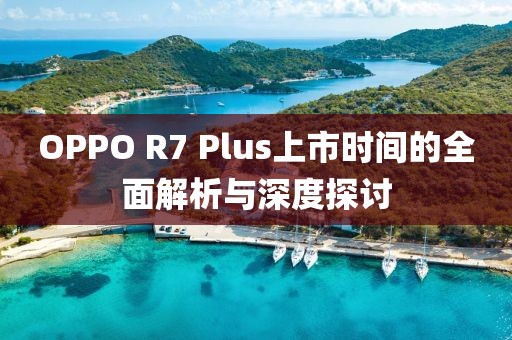 OPPO R7 Plus上市時(shí)間的全面解析與深度探討