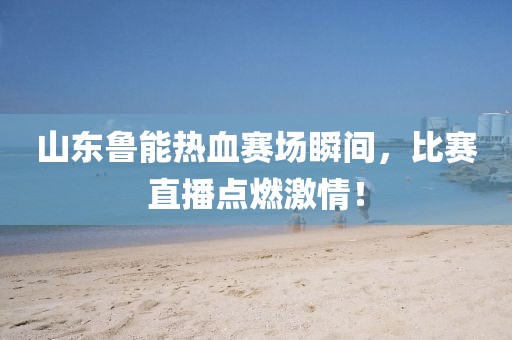山東魯能熱血賽場瞬間，比賽直播點燃激情！