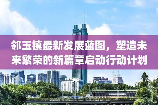 鄰玉鎮(zhèn)最新發(fā)展藍圖，塑造未來繁榮的新篇章啟動行動計劃