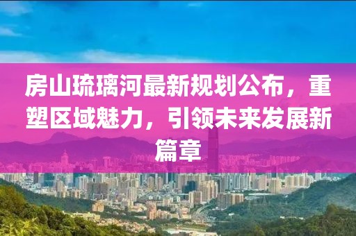 房山琉璃河最新規(guī)劃公布,重塑區(qū)域魅力,引領未來發(fā)展新篇章