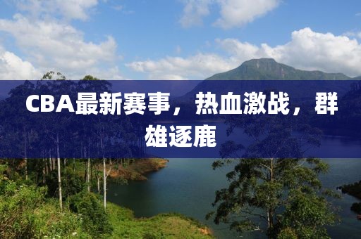 CBA最新賽事,熱血激戰(zhàn),群雄逐鹿