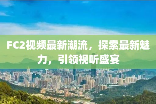 FC2視頻最新潮流，探索最新魅力，引領(lǐng)視聽盛宴