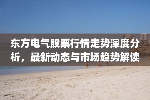東方電氣股票行情走勢深度分析,最新動態(tài)與市場趨勢解讀