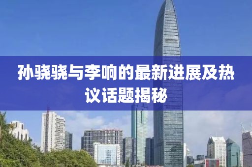 孫驍驍與李響的最新進展及熱議話題揭秘