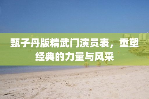 甄子丹版精武門演員表，重塑經(jīng)典的力量與風采