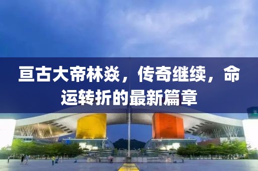 亙古大帝林焱,傳奇繼續(xù),命運(yùn)轉(zhuǎn)折的最新篇章