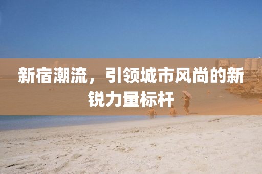 新宿潮流，引領(lǐng)城市風(fēng)尚的新銳力量標(biāo)桿