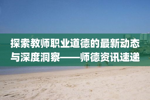 探索教師職業(yè)道德的最新動態(tài)與深度洞察——師德資訊速遞