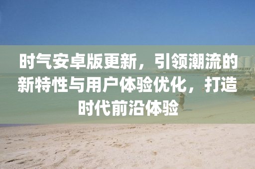 時氣安卓版更新，引領潮流的新特性與用戶體驗優(yōu)化，打造時代前沿體驗