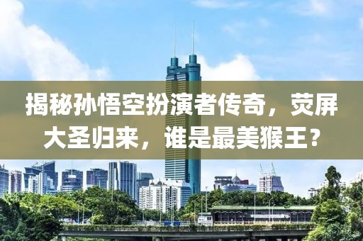 揭秘孫悟空扮演者傳奇，熒屏大圣歸來，誰是最美猴王？