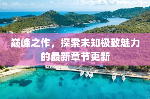 巔峰之作，探索未知極致魅力的最新章節(jié)更新