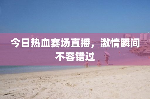 今日熱血賽場直播,激情瞬間不容錯過