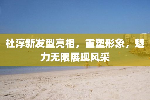 杜淳新發(fā)型亮相，重塑形象，魅力無限展現(xiàn)風(fēng)采