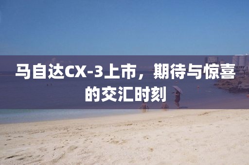 馬自達(dá)CX-3上市，期待與驚喜的交匯時(shí)刻