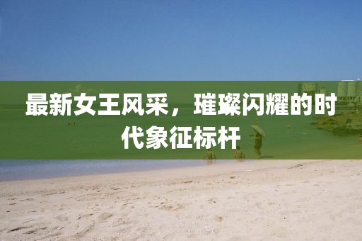 最新女王風(fēng)采，璀璨閃耀的時(shí)代象征標(biāo)桿