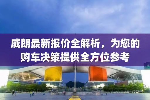 威朗最新報價全解析，為您的購車決策提供全方位參考
