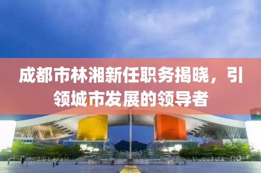 成都市林湘新任職務揭曉，引領城市發(fā)展的領導者