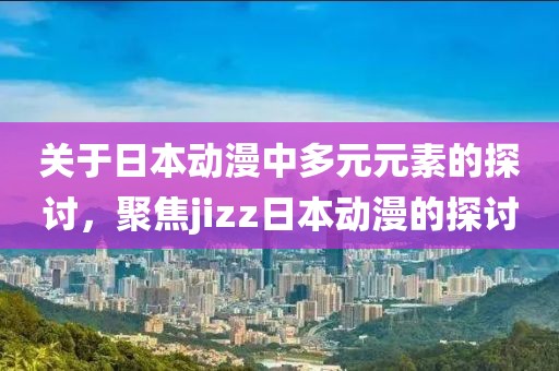 關(guān)于日本動(dòng)漫中多元元素的探討，聚焦jizz日本動(dòng)漫的探討