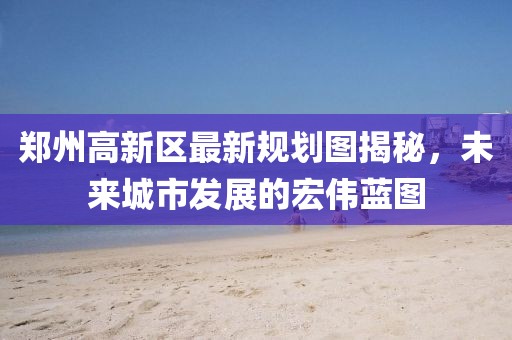 鄭州高新區(qū)最新規(guī)劃圖揭秘，未來(lái)城市發(fā)展的宏偉藍(lán)圖