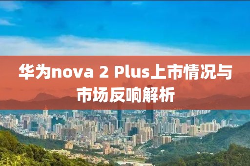 華為nova 2 Plus上市情況與市場反響解析