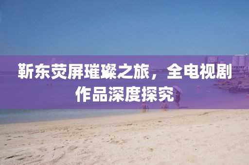 靳東熒屏璀璨之旅，全電視劇作品深度探究