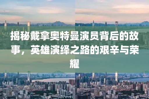 揭秘戴拿奧特曼演員背后的故事，英雄演繹之路的艱辛與榮耀