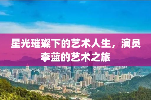 星光璀璨下的藝術(shù)人生，演員李藍(lán)的藝術(shù)之旅