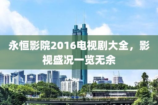 永恒影院2016電視劇大全,影視盛況一覽無(wú)余
